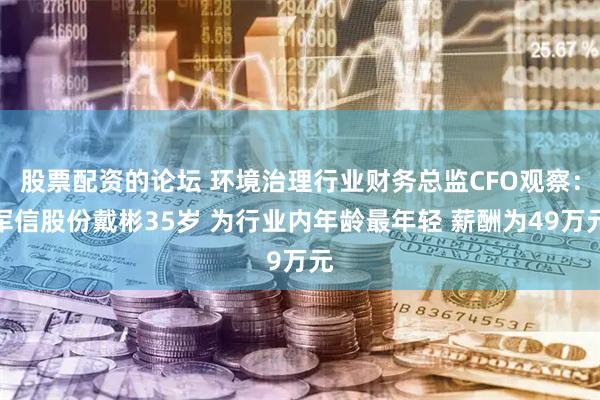 股票配资的论坛 环境治理行业财务总监CFO观察：军信股份戴彬35岁 为行业内年龄最年轻 薪酬为49万元