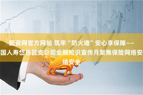 配资网官方网站 筑牢“防火墙”安心享保障——中国人寿岱岳区支公司金融知识宣传月聚焦保险网络安全